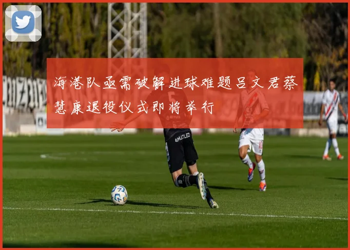 海港队亟需破解进球难题吕文君蔡慧康退役仪式即将举行