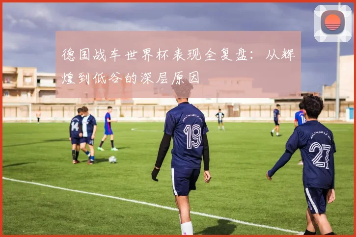 德国战车世界杯表现全复盘：从辉煌到低谷的深层原因